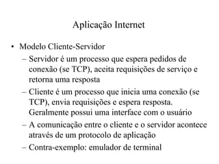 Aplicação Internet

• Modelo Cliente-Servidor
  – Servidor é um processo que espera pedidos de
    conexão (se TCP), aceita requisições de serviço e
    retorna uma resposta
  – Cliente é um processo que inicia uma conexão (se
    TCP), envia requisições e espera resposta.
    Geralmente possui uma interface com o usuário
  – A comunicação entre o cliente e o servidor acontece
    através de um protocolo de aplicação
  – Contra-exemplo: emulador de terminal
 