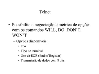 Telnet

• Possibilita a negociação simétrica de opções
  com os comandos WILL, DO, DON’T,
  WON’T
  – Opções disponíveis:
     •   Eco
     •   Tipo de terminal
     •   Uso de EOR (End of Register)
     •   Transmissão de dados com 8 bits
 