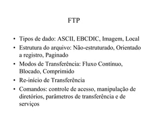 FTP

• Tipos de dado: ASCII, EBCDIC, Imagem, Local
• Estrutura do arquivo: Não-estruturado, Orientado
  a registro, Paginado
• Modos de Transferência: Fluxo Contínuo,
  Blocado, Comprimido
• Re-início de Transferência
• Comandos: controle de acesso, manipulação de
  diretórios, parâmetros de transferência e de
  serviços
 