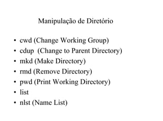 Manipulação de Diretório

•   cwd (Change Working Group)
•   cdup (Change to Parent Directory)
•   mkd (Make Directory)
•   rmd (Remove Directory)
•   pwd (Print Working Directory)
•   list
•   nlst (Name List)
 
