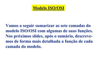 Modelo ISO/OSI



Vamos a seguir sumarizar as sete camadas do
modelo ISO/OSI com algumas de suas funções.
Nos próximos slides, após o sumário, descreve-
mos de forma mais detalhada a função de cada
camada do modelo.
 
