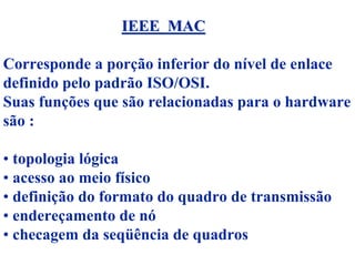 IEEE MAC

Corresponde a porção inferior do nível de enlace
definido pelo padrão ISO/OSI.
Suas funções que são relacionadas para o hardware
são :

• topologia lógica
• acesso ao meio físico
• definição do formato do quadro de transmissão
• endereçamento de nó
• checagem da seqüência de quadros
 