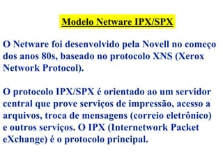 Modelo Netware IPX/SPX

O Netware foi desenvolvido pela Novell no começo
dos anos 80s, baseado no protocolo XNS (Xerox
Network Protocol).

O protocolo IPX/SPX é orientado ao um servidor
central que prove serviços de impressão, acesso a
arquivos, troca de mensagens (correio eletrônico)
e outros serviços. O IPX (Internetwork Packet
eXchange) é o protocolo principal.
 
