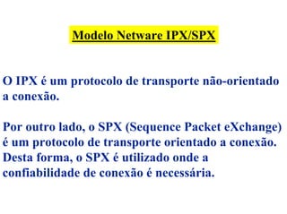 Modelo Netware IPX/SPX


O IPX é um protocolo de transporte não-orientado
a conexão.

Por outro lado, o SPX (Sequence Packet eXchange)
é um protocolo de transporte orientado a conexão.
Desta forma, o SPX é utilizado onde a
confiabilidade de conexão é necessária.
 