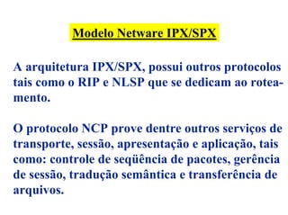 Modelo Netware IPX/SPX

A arquitetura IPX/SPX, possui outros protocolos
tais como o RIP e NLSP que se dedicam ao rotea-
mento.

O protocolo NCP prove dentre outros serviços de
transporte, sessão, apresentação e aplicação, tais
como: controle de seqüência de pacotes, gerência
de sessão, tradução semântica e transferência de
arquivos.
 