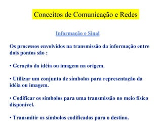 Conceitos de Comunicação e Redes

                    Informação e Sinal

Os processos envolvidos na transmissão da informação entre
dois pontos são :

• Geração da idéia ou imagem na origem.

• Utilizar um conjunto de símbolos para representação da
idéia ou imagem.

• Codificar os símbolos para uma transmissão no meio físico
disponível.

• Transmitir os símbolos codificados para o destino.
 