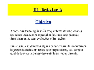 III – Redes Locais


                   Objetivo

Abordar as tecnologias mais freqüentemente empregadas
nas redes locais, com especial enfase nos seus padrões,
funcionamento, suas evoluções e limitações.

Em adição, estudaremos alguns conceitos muito importantes
hoje considerados em redes de computadores, tais como a
qualidade e custo de serviço e ainda as redes virtuais.
 