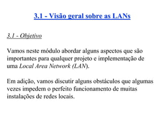 3.1 - Visão geral sobre as LANs

3.1 - Objetivo

Vamos neste módulo abordar alguns aspectos que são
importantes para qualquer projeto e implementação de
uma Local Area Network (LAN).

Em adição, vamos discutir alguns obstáculos que algumas
vezes impedem o perfeito funcionamento de muitas
instalações de redes locais.
 
