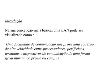 Introdução

Na sua concepção mais básica, uma LAN pode ser
visualizada como :

 Uma facilidade de comunicação que prove uma conexão
de alta velocidade entre processadores, periféricos,
terminais e dispositivos de comunicação de uma forma
geral num único prédio ou campus.
 