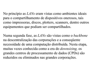 No princípio as LANs eram vistas como ambientes ideais
para o compartilhamento de dispositivos onerosos, tais
como impressoras, discos, plotters, scanners, dentre outros
equipamentos que podiam ser compartilhados.

Numa segunda fase, as LANs são vistas como o backbone
na descentralização das corporações e a conseqüente
necessidade de uma computação distribuída. Nesta etapa,
muitas vezes conhecida como a era do downsizing, os
grandes centros de processamento de dados (CPDs) são
reduzidos ou eliminados nas grandes corporações.
 