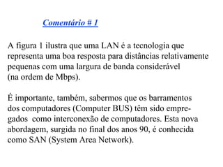 Comentário # 1

A figura 1 ilustra que uma LAN é a tecnologia que
representa uma boa resposta para distâncias relativamente
pequenas com uma largura de banda considerável
(na ordem de Mbps).

É importante, também, sabermos que os barramentos
dos computadores (Computer BUS) têm sido empre-
gados como interconexão de computadores. Esta nova
abordagem, surgida no final dos anos 90, é conhecida
como SAN (System Area Network).
 