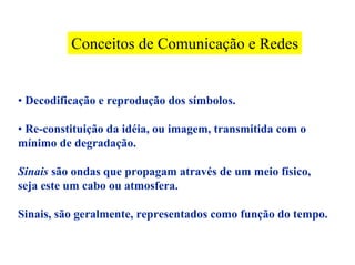 Conceitos de Comunicação e Redes


• Decodificação e reprodução dos símbolos.

• Re-constituição da idéia, ou imagem, transmitida com o
mínimo de degradação.

Sinais são ondas que propagam através de um meio físico,
seja este um cabo ou atmosfera.

Sinais, são geralmente, representados como função do tempo.
 