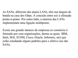 As SANs, diferente das atuais LANs, têm sua largura de
banda na casa dos Gbps. A conexão entre nós é efetuada
ponto-a-ponto. Por outro lado, a maioria das LANs
implementam uma ligação multiponto.

Existe um grande número de empresas (o consórcio é
formado por cem organizações, dentre as quais IBM,
Intel, SGI, 3COM, Cisco, Oracle, Informix, etc) que
estão estudando alguns padrões para o efetivo uso das
SANs.
 