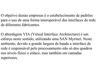 O objetivo destas empresas é o estabelecimento de padrões
para o uso de uma forma interoperável das interfaces de rede
de diferentes fabricantes.

O abordagem VIA (Virtual Interface Architecture) é um
esforço neste sentido, utilizando uma SAN Myrinet. Neste
ambiente, devido a grande largura de banda a interface de
rede é responsável pelo processamento não só dos quadros
nos níveis físico e enlace, mas também em camadas
superiores.
 