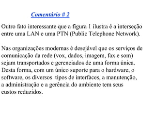 Comentário # 2
Outro fato interessante que a figura 1 ilustra é a interseção
entre uma LAN e uma PTN (Public Telephone Network).

Nas organizações modernas é desejável que os serviços de
comunicação da rede (vox, dados, imagem, fax e som)
sejam transportados e gerenciados de uma forma única.
Desta forma, com um único suporte para o hardware, o
software, os diversos tipos de interfaces, a manutenção,
a administração e a gerência do ambiente tem seus
custos reduzidos.
 