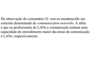 Da observação do comentário #2 tem-se amadurecido um
conceito denominado de communication networks. A idéia
é que os profissionais de LANs e comunicação tenham uma
capacidade de entendimento maior das áreas de comunicação
e LANs, respectivamente.
 