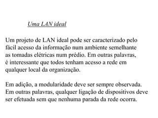 Uma LAN ideal

Um projeto de LAN ideal pode ser caracterizado pelo
fácil acesso da informação num ambiente semelhante
as tomadas elétricas num prédio. Em outras palavras,
é interessante que todos tenham acesso a rede em
qualquer local da organização.

Em adição, a modularidade deve ser sempre observada.
Em outras palavras, qualquer ligação de dispositivos deve
ser efetuada sem que nenhuma parada da rede ocorra.
 