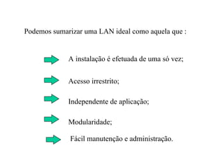 Podemos sumarizar uma LAN ideal como aquela que :


             A instalação é efetuada de uma só vez;

             Acesso irrestrito;

             Independente de aplicação;

             Modularidade;

             Fácil manutenção e administração.
 