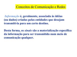 Conceitos de Comunicação e Redes

 Informação é, geralmente, associada às idéias
(ou dados) criadas pelas entidades que desejam
transmiti-la para um certo destino.

Desta forma, os sinais são a materialização específica
da informação para ser transmitida num meio de
comunicação qualquer.
 