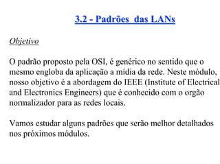 3.2 - Padrões das LANs

Objetivo

O padrão proposto pela OSI, é genérico no sentido que o
mesmo engloba da aplicação a mídia da rede. Neste módulo,
nosso objetivo é a abordagem do IEEE (Institute of Electrical
and Electronics Engineers) que é conhecido com o orgão
normalizador para as redes locais.

Vamos estudar alguns padrões que serão melhor detalhados
nos próximos módulos.
 