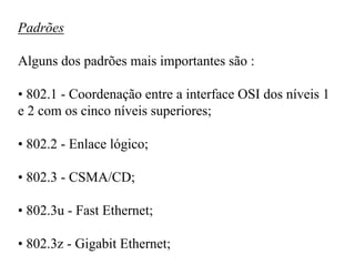 Padrões

Alguns dos padrões mais importantes são :

• 802.1 - Coordenação entre a interface OSI dos níveis 1
e 2 com os cinco níveis superiores;

• 802.2 - Enlace lógico;

• 802.3 - CSMA/CD;

• 802.3u - Fast Ethernet;

• 802.3z - Gigabit Ethernet;
 