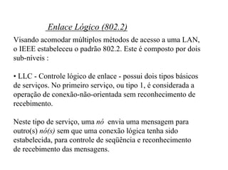 Enlace Lógico (802.2)
Visando acomodar múltiplos métodos de acesso a uma LAN,
o IEEE estabeleceu o padrão 802.2. Este é composto por dois
sub-níveis :

• LLC - Controle lógico de enlace - possui dois tipos básicos
de serviços. No primeiro serviço, ou tipo 1, é considerada a
operação de conexão-não-orientada sem reconhecimento de
recebimento.

Neste tipo de serviço, uma nó envia uma mensagem para
outro(s) nó(s) sem que uma conexão lógica tenha sido
estabelecida, para controle de seqüência e reconhecimento
de recebimento das mensagens.
 