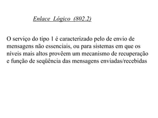 Enlace Lógico (802.2)


O serviço do tipo 1 é caracterizado pelo de envio de
mensagens não essenciais, ou para sistemas em que os
níveis mais altos provêem um mecanismo de recuperação
e função de seqüência das mensagens enviadas/recebidas
 