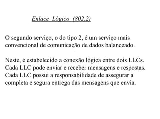 Enlace Lógico (802.2)


O segundo serviço, o do tipo 2, é um serviço mais
convencional de comunicação de dados balanceado.

Neste, é estabelecido a conexão lógica entre dois LLCs.
Cada LLC pode enviar e receber mensagens e respostas.
Cada LLC possui a responsabilidade de assegurar a
completa e segura entrega das mensagens que envia.
 