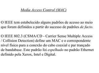 Media Access Control (MAC)


O IEEE tem estabelecido alguns padrões de acesso ao meio
que foram definidos a partir do sucesso de padrões de facto.

O IEEE 802.3 (CSMA/CD - Carrier Sense Multiple Access
/ Collision Detection) define um MAC e o correspondente
nível físico para a conexão do cabo coaxial e par trançado
de bandabase. Este padrão foi espelhado no padrão Ethernet
definido pela Xerox, Intel e Digital.
 