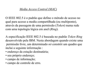 Media Access Control (MAC)

O IEEE 802.5 é o padrão que define o método de acesso no
qual para acesso a media compartilhada (ou multiponto),
através da passagem de uma permissão (Token) numa rede
com uma topologia lógica em anel (Ring).

A especificação IEEE 802.5 é baseada no padrão Token Ring
desenvolvido pela IBM. Nesta abordagem quando existe uma
 permissão livre, um determinado nó constrói um quadro que
inclui a seguinte informação :
• endereço da estação destinatária;
• seu próprio endereço;
• campo de informação;
• campo de controle de erro.
 