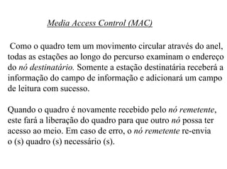 Media Access Control (MAC)

 Como o quadro tem um movimento circular através do anel,
todas as estações ao longo do percurso examinam o endereço
do nó destinatário. Somente a estação destinatária receberá a
informação do campo de informação e adicionará um campo
de leitura com sucesso.

Quando o quadro é novamente recebido pelo nó remetente,
este fará a liberação do quadro para que outro nó possa ter
acesso ao meio. Em caso de erro, o nó remetente re-envia
o (s) quadro (s) necessário (s).
 