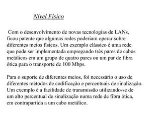 Nível Físico

 Com o desenvolvimento de novas tecnologias de LANs,
ficou patente que algumas redes poderiam operar sobre
diferentes meios físicos. Um exemplo clássico é uma rede
que pode ser implementada empregando três pares de cabos
metálicos em um grupo de quatro pares ou um par de fibra
ótica para o transporte de 100 Mbps.

Para o suporte de diferentes meios, foi necessário o uso de
diferentes métodos de codificação e percentuais de sinalização.
Um exemplo é a facilidade de transmissão utilizando-se de
um alto percentual de sinalização numa rede de fibra ótica,
em contrapartida a um cabo metálico.
 