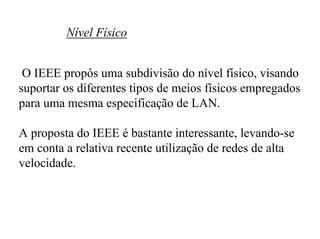 Nível Físico


 O IEEE propôs uma subdivisão do nível físico, visando
suportar os diferentes tipos de meios físicos empregados
para uma mesma especificação de LAN.

A proposta do IEEE é bastante interessante, levando-se
em conta a relativa recente utilização de redes de alta
velocidade.
 
