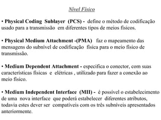 Nível Físico

• Physical Coding Sublayer (PCS) - define o método de codificação
usado para a transmissão em diferentes tipos de meios físicos.

• Physical Medium Attachment -(PMA) faz o mapeamento das
mensagens do subnível de codificação física para o meio físico de
transmissão.

• Medium Dependent Attachment - especifica o conector, com suas
características físicas e elétricas , utilizado para fazer a conexão ao
meio físico.

• Medium Independent Interface (MII) - é possível o estabelecimento
de uma nova interface que poderá estabelecer diferentes atributos,
todavia estes dever ser compatíveis com os três subníveis apresentados
anteriormente.
 