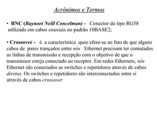 Acrônimos e Termos

• BNC (Baynoet Neill Concelman) - Conector do tipo RG58
 utilizado em cabos coaxiais no padrão 10BASE2;

• Crossover - é a característica quee efere-se ao fato de que alguns
cabos de pares trançados entre nós Ethernet precisam ter comutados
as linhas de transmissão e recepção com o objetivo de que o
transmissor esteja conectado ao receptor. Em redes Ethernets, nós
Ethernet são conectados as switches e repetidores através de cabos
diretos. Os switches e repetidores são interconectados entre si
através de cabos crossover
 