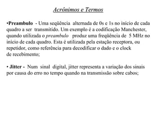 Acrônimos e Termos

•Preambulo - Uma seqüência alternada de 0s e 1s no início de cada
quadro a ser transmitido. Um exemplo é a codificação Manchester,
quando utilizada o preambulo produz uma freqüência de 5 MHz no
início de cada quadro. Esta é utilizada pela estação receptora, ou
repetidor, como referência para decodificar o dado e o clock
de recebimento;

• Jitter - Num sinal digital, jitter representa a variação dos sinais
por causa do erro no tempo quando na transmissão sobre cabos;
 