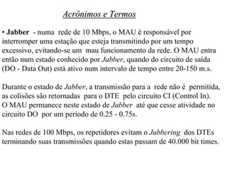 Acrônimos e Termos
• Jabber - numa rede de 10 Mbps, o MAU é responsável por
interromper uma estação que esteja transmitindo por um tempo
excessivo, evitando-se um mau funcionamento da rede. O MAU entra
então num estado conhecido por Jabber, quando do circuito de saída
(DO - Data Out) está ativo num intervalo de tempo entre 20-150 m.s.

Durante o estado de Jabber, a transmissão para a rede não é permitida,
as colisões são retornadas para o DTE pelo circuito CI (Control In).
O MAU permanece neste estado de Jabber até que cesse atividade no
circuito DO por um período de 0.25 - 0.75s.

Nas redes de 100 Mbps, os repetidores evitam o Jabbering dos DTEs
terminando suas transmissões quando estas passam de 40.000 bit times.
 