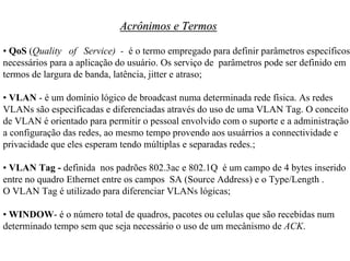Acrônimos e Termos

• QoS (Quality of Service) - é o termo empregado para definir parâmetros específicos
necessários para a aplicação do usuário. Os serviço de parâmetros pode ser definido em
termos de largura de banda, latência, jitter e atraso;

• VLAN - é um domínio lógico de broadcast numa determinada rede física. As redes
VLANs são especificadas e diferenciadas através do uso de uma VLAN Tag. O conceito
de VLAN é orientado para permitir o pessoal envolvido com o suporte e a administração
a configuração das redes, ao mesmo tempo provendo aos usuárrios a connectividade e
privacidade que eles esperam tendo múltiplas e separadas redes.;

• VLAN Tag - definida nos padrões 802.3ac e 802.1Q é um campo de 4 bytes inserido
entre no quadro Ethernet entre os campos SA (Source Address) e o Type/Length .
O VLAN Tag é utilizado para diferenciar VLANs lógicas;

• WINDOW- é o número total de quadros, pacotes ou celulas que são recebidas num
determinado tempo sem que seja necessário o uso de um mecânismo de ACK.
 