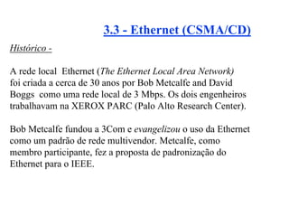 3.3 - Ethernet (CSMA/CD)
Histórico -

A rede local Ethernet (The Ethernet Local Area Network)
foi criada a cerca de 30 anos por Bob Metcalfe and David
Boggs como uma rede local de 3 Mbps. Os dois engenheiros
trabalhavam na XEROX PARC (Palo Alto Research Center).

Bob Metcalfe fundou a 3Com e evangelizou o uso da Ethernet
como um padrão de rede multivendor. Metcalfe, como
membro participante, fez a proposta de padronização do
Ethernet para o IEEE.
 