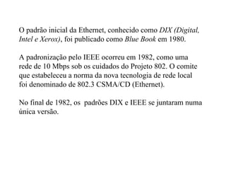 O padrão inicial da Ethernet, conhecido como DIX (Digital,
Intel e Xerox), foi publicado como Blue Book em 1980.

A padronização pelo IEEE ocorreu em 1982, como uma
rede de 10 Mbps sob os cuidados do Projeto 802. O comite
que estabeleceu a norma da nova tecnologia de rede local
foi denominado de 802.3 CSMA/CD (Ethernet).

No final de 1982, os padrões DIX e IEEE se juntaram numa
única versão.
 