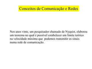Conceitos de Comunicação e Redes




Nos anos vinte, um pesquisador chamado de Nyquist, elaborou
um teorema no qual é possível estabelecer um limite teórico
na velocidade máxima que podemos transmitir os sinais
numa rede de comunicação.
 