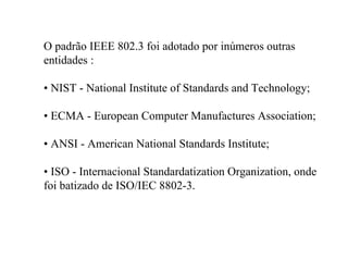 O padrão IEEE 802.3 foi adotado por inúmeros outras
entidades :

• NIST - National Institute of Standards and Technology;

• ECMA - European Computer Manufactures Association;

• ANSI - American National Standards Institute;

• ISO - Internacional Standardatization Organization, onde
foi batizado de ISO/IEC 8802-3.
 