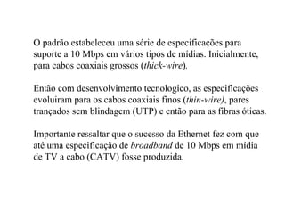O padrão estabeleceu uma série de especificações para
suporte a 10 Mbps em vários tipos de mídias. Inicialmente,
para cabos coaxiais grossos (thick-wire).

Então com desenvolvimento tecnologico, as especificações
evoluiram para os cabos coaxiais finos (thin-wire), pares
trançados sem blindagem (UTP) e então para as fibras óticas.

Importante ressaltar que o sucesso da Ethernet fez com que
até uma especificação de broadband de 10 Mbps em mídia
de TV a cabo (CATV) fosse produzida.
 