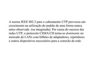 A norma IEEE 802.3 para o cabeamento UTP provocou um
crescimento na utilização do padrão de uma forma nunca
antes observada (ou imaginada). Por causa do sucesso das
redes UTP, o protocolo CSMA/CD torna-se dominante no
mercado de LANs com bilhões de adaptadores, repetidores
e outros dispositivos necessários para a conexão da rede.
 
