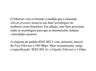 O Ethernet vem evoluindo a medida que a chamada
silicon pressure torna-se um fator tecnológico de
melhoria custo-benefício. Em adição, este fator pressiona
todas as tecnologias para que as transmissões tenham
velocidades maiores.

A resposta do padrão IEEE 802.3 vem, primeiro, através
do Fast Ethernet a 100 Mbps. Mais recentemente surge
a especificação IEEE 802.3z, o Gigabit Ethernet a 1 Gbps.
 