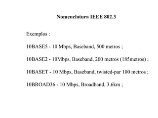 Nomenclatura IEEE 802.3


Exemplos :

10BASE5 - 10 Mbps, Baseband, 500 metros ;

10BASE2 - 10Mbps, Baseband, 200 metros (185metros) ;

10BASET - 10 Mbps, Baseband, twisted-par 100 metros ;

10BROAD36 - 10 Mbps, Broadband, 3.6km ;
 