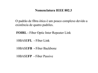 Nomenclatura IEEE 802.3


O padrão de fibra ótica é um pouco complexo devido a
existência de quatro padrões.

FOIRL - Fiber Optic Inter Repeater Link

10BASEFL - Fiber Link

10BASEFB - Fiber Backbone

10BASEFP - Fiber Passive
 