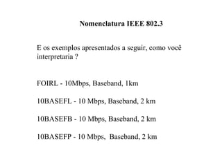 Nomenclatura IEEE 802.3


E os exemplos apresentados a seguir, como você
interpretaria ?


FOIRL - 10Mbps, Baseband, 1km

10BASEFL - 10 Mbps, Baseband, 2 km

10BASEFB - 10 Mbps, Baseband, 2 km

10BASEFP - 10 Mbps, Baseband, 2 km
 