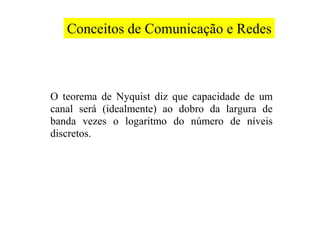 Conceitos de Comunicação e Redes



O teorema de Nyquist diz que capacidade de um
canal será (idealmente) ao dobro da largura de
banda vezes o logaritmo do número de níveis
discretos.
 