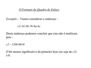O Formato do Quadro de Enlace


Exemplo - Vamos considerar o endereço :

         c2-34-56-78-9a-bc

Deste endereço podemos concluir que este não é multicast,
pois :

c2 - 1100 0010

O bit menos significativo do primeiro byte (ou seja de c2)
é 0.
 